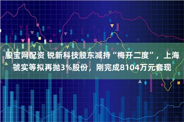 股宝网配资 锐新科技股东减持“梅开二度”，上海虢实等拟再抛3%股份，刚完成8104万元套现