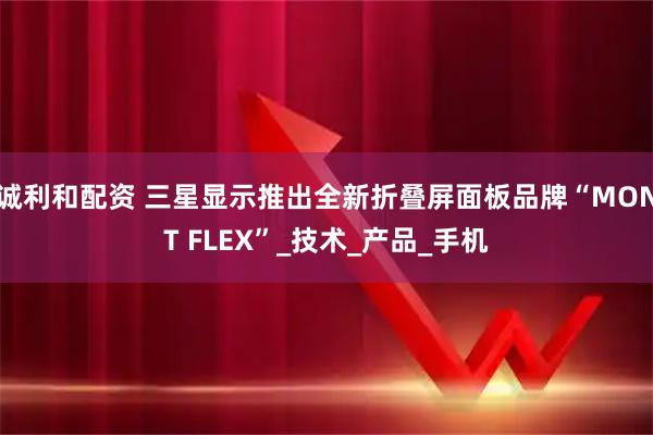 诚利和配资 三星显示推出全新折叠屏面板品牌“MONT FLEX”_技术_产品_手机