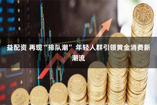 益配资 再现“排队潮” 年轻人群引领黄金消费新潮流