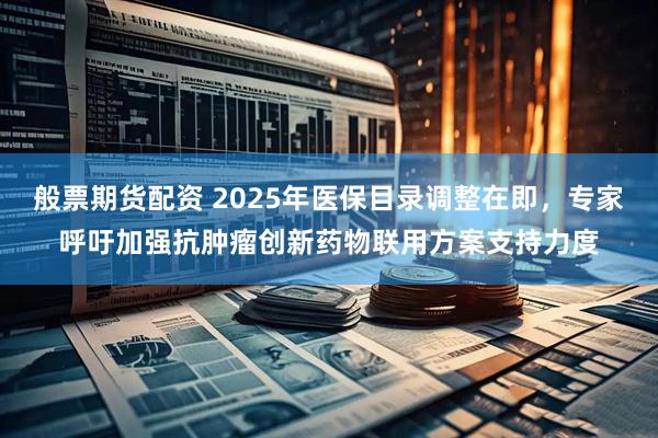 般票期货配资 2025年医保目录调整在即，专家呼吁加强抗肿瘤创新药物联用方案支持力度