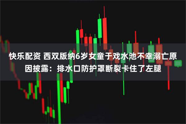 快乐配资 西双版纳6岁女童于戏水池不幸溺亡原因披露：排水口防护罩断裂卡住了左腿