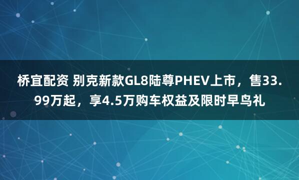 桥宜配资 别克新款GL8陆尊PHEV上市，售33.99万起，享4.5万购车权益及限时早鸟礼