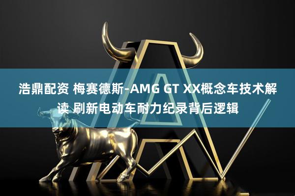 浩鼎配资 梅赛德斯-AMG GT XX概念车技术解读 刷新电动车耐力纪录背后逻辑