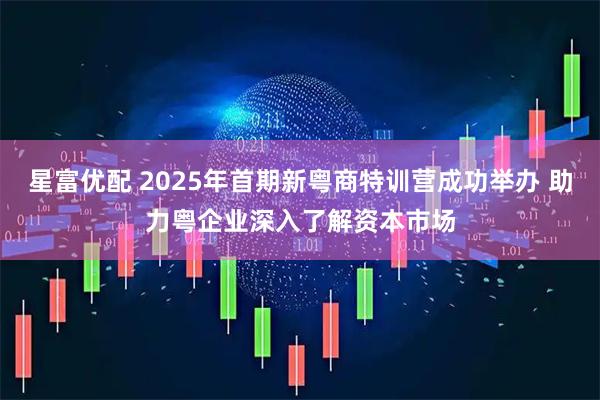 星富优配 2025年首期新粤商特训营成功举办 助力粤企业深入了解资本市场
