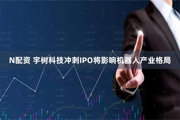 N配资 宇树科技冲刺IPO将影响机器人产业格局