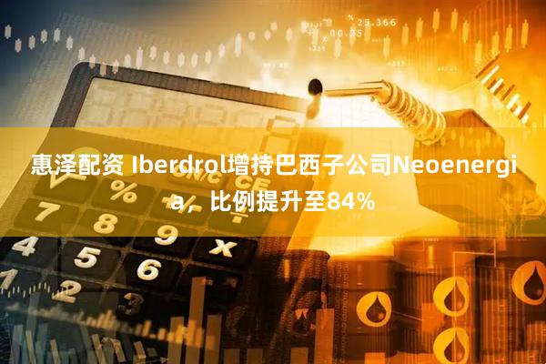 惠泽配资 Iberdrol增持巴西子公司Neoenergia，比例提升至84%