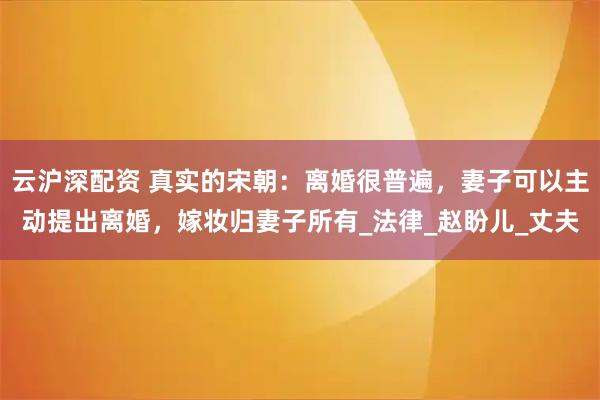 云沪深配资 真实的宋朝：离婚很普遍，妻子可以主动提出离婚，嫁妆归妻子所有_法律_赵盼儿_丈夫
