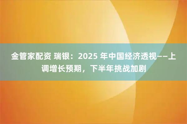 金管家配资 瑞银：2025 年中国经济透视——上调增长预期，下半年挑战加剧