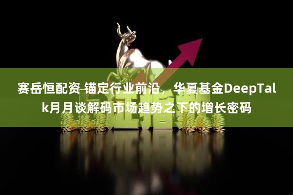 赛岳恒配资 锚定行业前沿，华夏基金DeepTalk月月谈解码市场趋势之下的增长密码