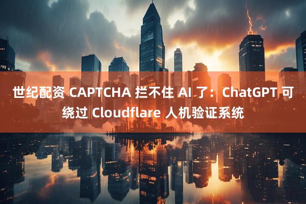 世纪配资 CAPTCHA 拦不住 AI 了：ChatGPT 可绕过 Cloudflare 人机验证系统