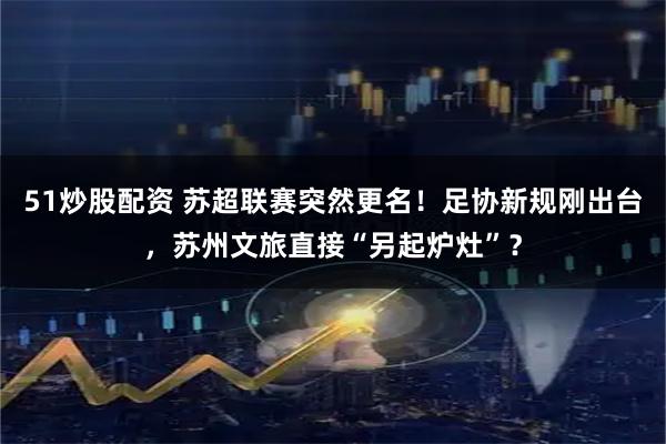 51炒股配资 苏超联赛突然更名！足协新规刚出台，苏州文旅直接“另起炉灶”？