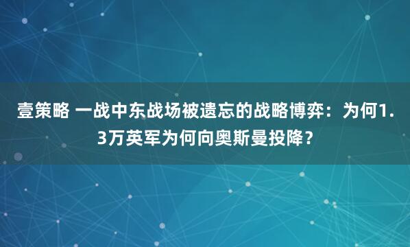 壹策略 一战中东战场被遗忘的战略博弈：为何1.3万英军为何向奥斯曼投降？