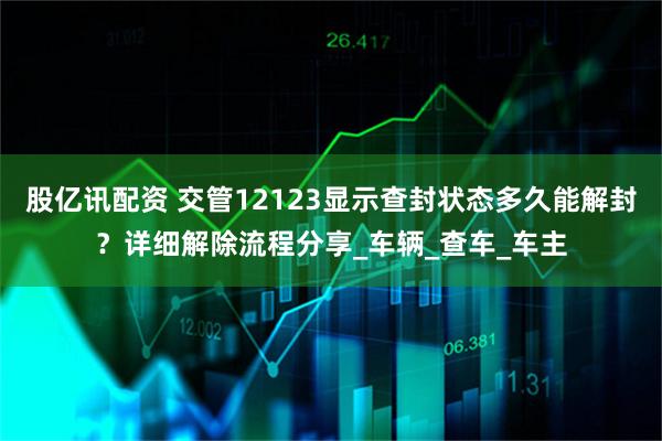 股亿讯配资 交管12123显示查封状态多久能解封？详细解除流程分享_车辆_查车_车主