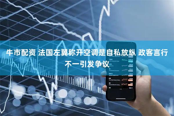 牛市配资 法国左翼称开空调是自私放纵 政客言行不一引发争议