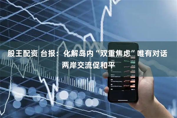 股王配资 台报：化解岛内“双重焦虑”唯有对话 两岸交流促和平
